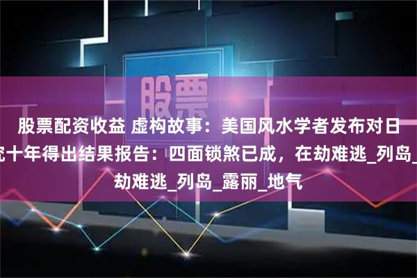 股票配资收益 虚构故事：美国风水学者发布对日本风水研究十年得出结果报告：四面锁煞已成，在劫难逃_列岛_露丽_地气