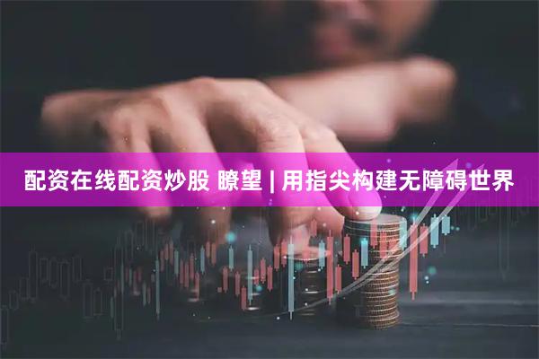 配资在线配资炒股 瞭望 | 用指尖构建无障碍世界
