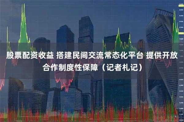 股票配资收益 搭建民间交流常态化平台 提供开放合作制度性保障（记者札记）