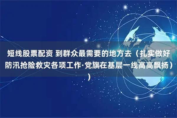 短线股票配资 到群众最需要的地方去（扎实做好防汛抢险救灾各项工作·党旗在基层一线高高飘扬）