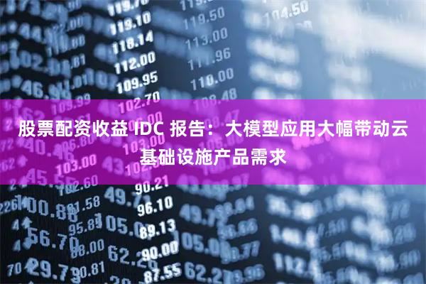 股票配资收益 IDC 报告：大模型应用大幅带动云基础设施产品需求