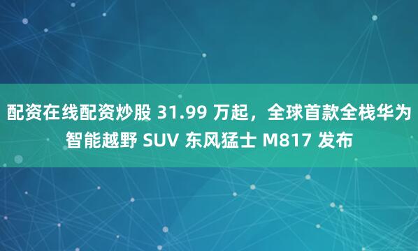 配资在线配资炒股 31.99 万起，全球首款全栈华为智能越野 SUV 东风猛士 M817 发布