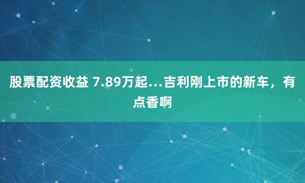 股票配资收益 7.89万起…吉利刚上市的新车，有点香啊