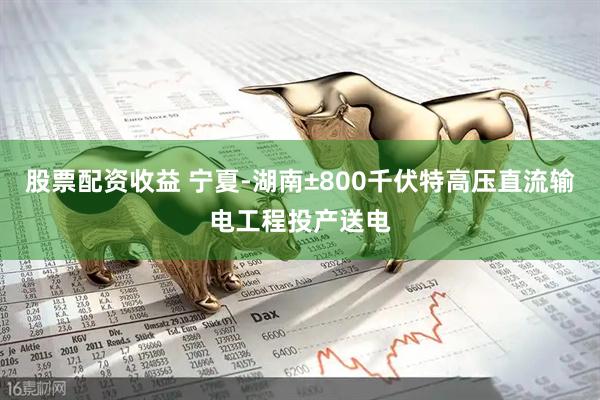 股票配资收益 宁夏-湖南±800千伏特高压直流输电工程投产送电