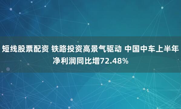 短线股票配资 铁路投资高景气驱动 中国中车上半年净利润同比增72.48%