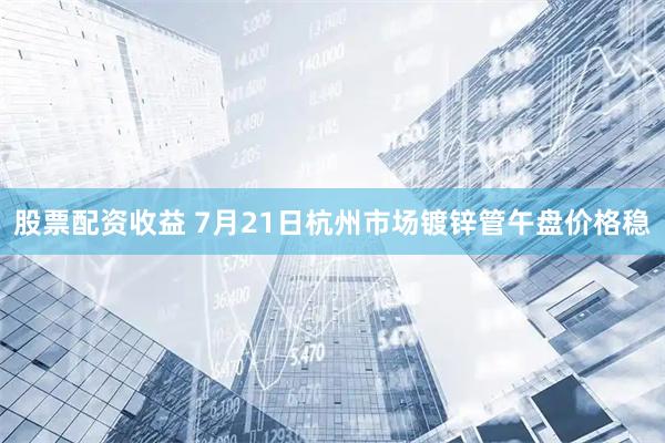 股票配资收益 7月21日杭州市场镀锌管午盘价格稳