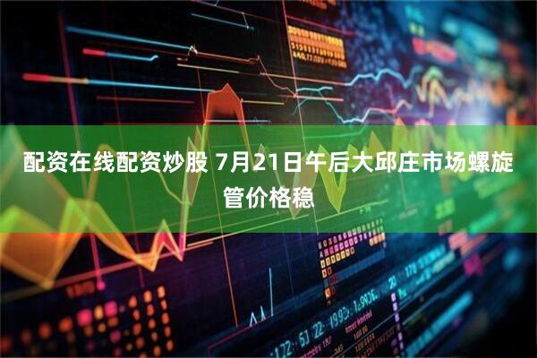 配资在线配资炒股 7月21日午后大邱庄市场螺旋管价格稳