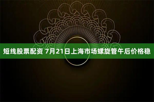 短线股票配资 7月21日上海市场螺旋管午后价格稳
