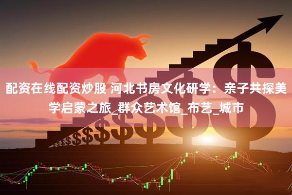 配资在线配资炒股 河北书房文化研学：亲子共探美学启蒙之旅_群众艺术馆_布艺_城市