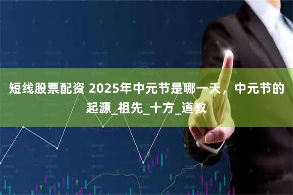 短线股票配资 2025年中元节是哪一天，中元节的起源_祖先_十方_道教