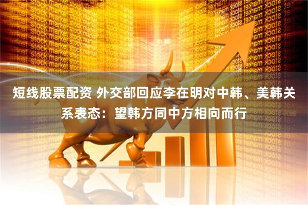 短线股票配资 外交部回应李在明对中韩、美韩关系表态：望韩方同中方相向而行