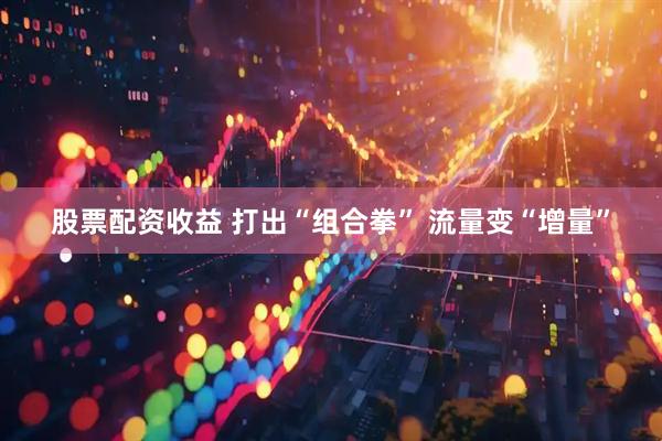 股票配资收益 打出“组合拳” 流量变“增量”