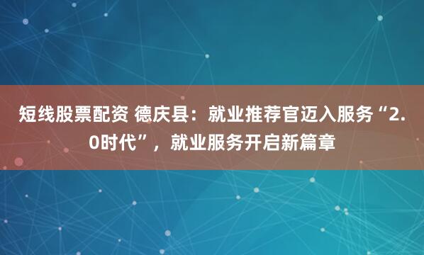 短线股票配资 德庆县：就业推荐官迈入服务“2.0时代”，就业服务开启新篇章
