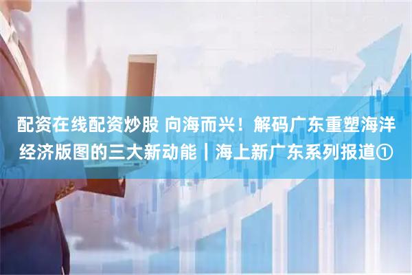 配资在线配资炒股 向海而兴！解码广东重塑海洋经济版图的三大新动能｜海上新广东系列报道①