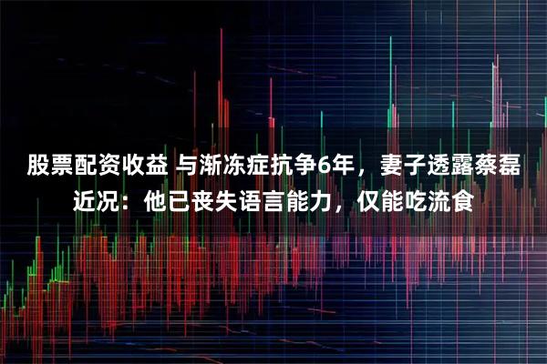 股票配资收益 与渐冻症抗争6年，妻子透露蔡磊近况：他已丧失语言能力，仅能吃流食