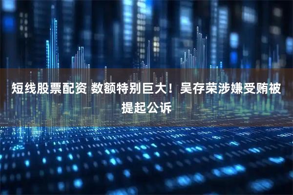 短线股票配资 数额特别巨大！吴存荣涉嫌受贿被提起公诉