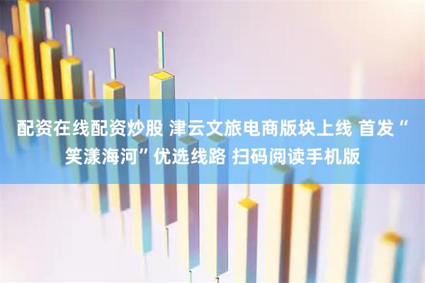 配资在线配资炒股 津云文旅电商版块上线 首发“笑漾海河”优选线路 扫码阅读手机版