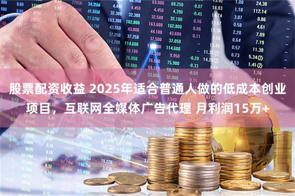股票配资收益 2025年适合普通人做的低成本创业项目，互联网全媒体广告代理 月利润15万+