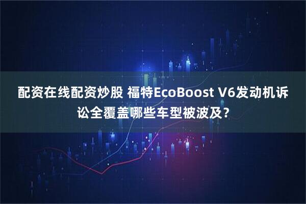 配资在线配资炒股 福特EcoBoost V6发动机诉讼全覆盖哪些车型被波及？