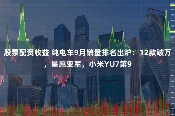 股票配资收益 纯电车9月销量排名出炉：12款破万，星愿亚军，小米YU7第9