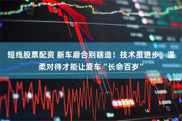 短线股票配资 新车磨合别瞎造！技术虽进步，温柔对待才能让爱车“长命百岁”