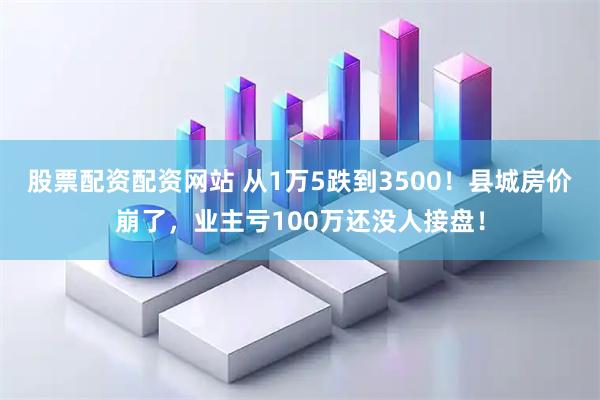 股票配资配资网站 从1万5跌到3500！县城房价崩了，业主亏100万还没人接盘！