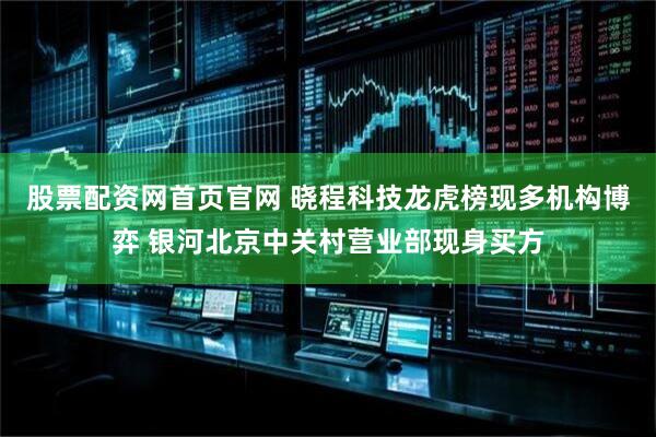 股票配资网首页官网 晓程科技龙虎榜现多机构博弈 银河北京中关村营业部现身买方