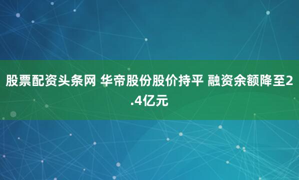 股票配资头条网 华帝股份股价持平 融资余额降至2.4亿元