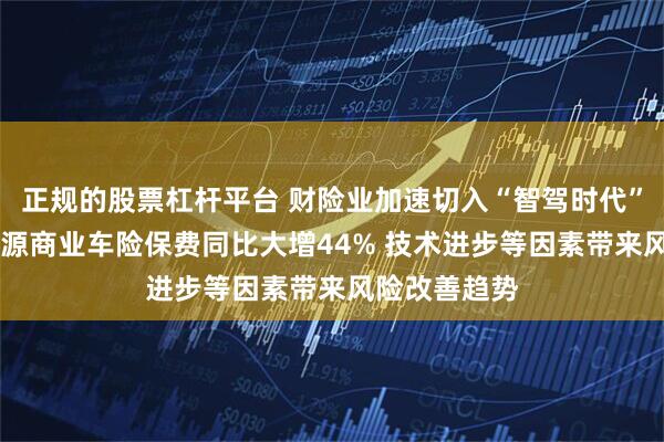 正规的股票杠杆平台 财险业加速切入“智驾时代” 一季度新能源商业车险保费同比大增44% 技术进步等因素带来风险改善趋势