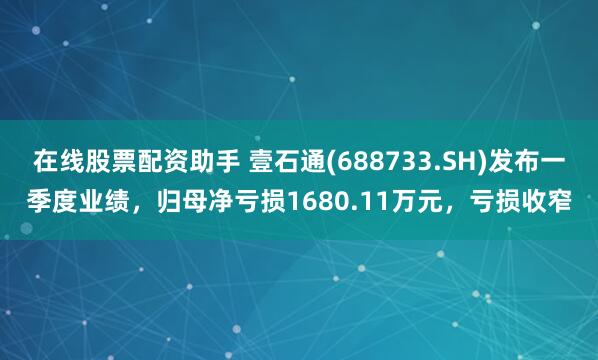 在线股票配资助手 壹石通(688733.SH)发布一季度业绩，归母净亏损1680.11万元，亏损收窄