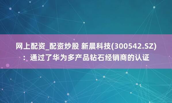网上配资_配资炒股 新晨科技(300542.SZ)：通过了华为多产品钻石经销商的认证