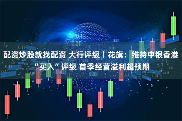 配资炒股就找配资 大行评级丨花旗：维持中银香港“买入”评级 首季经营溢利超预期