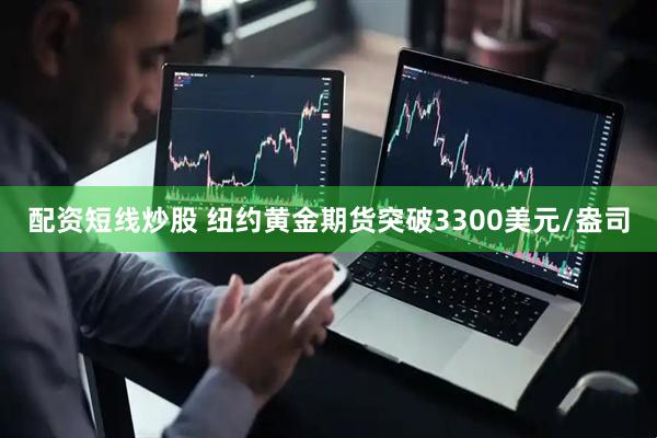 配资短线炒股 纽约黄金期货突破3300美元/盎司