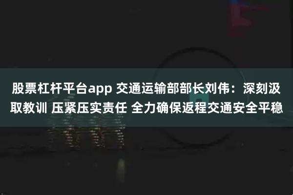 股票杠杆平台app 交通运输部部长刘伟：深刻汲取教训 压紧压实责任 全力确保返程交通安全平稳