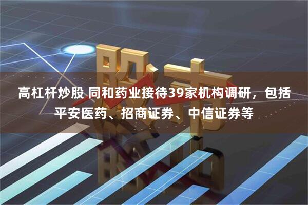 高杠杆炒股 同和药业接待39家机构调研，包括平安医药、招商证券、中信证券等