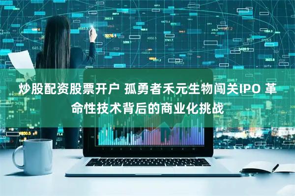 炒股配资股票开户 孤勇者禾元生物闯关IPO 革命性技术背后的商业化挑战