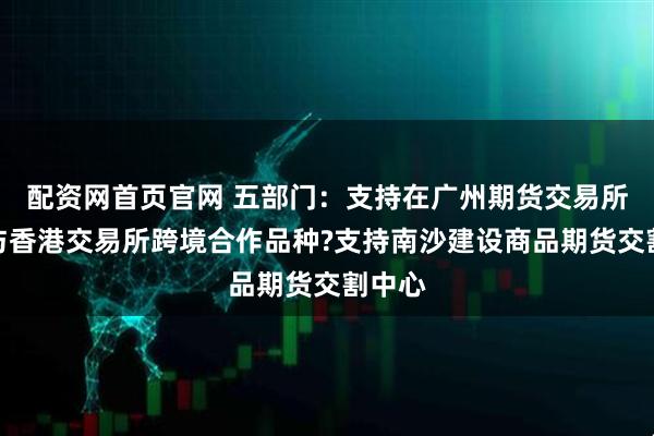 配资网首页官网 五部门：支持在广州期货交易所推出与香港交易所跨境合作品种?支持南沙建设商品期货交割中心