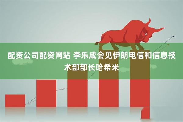 配资公司配资网站 李乐成会见伊朗电信和信息技术部部长哈希米