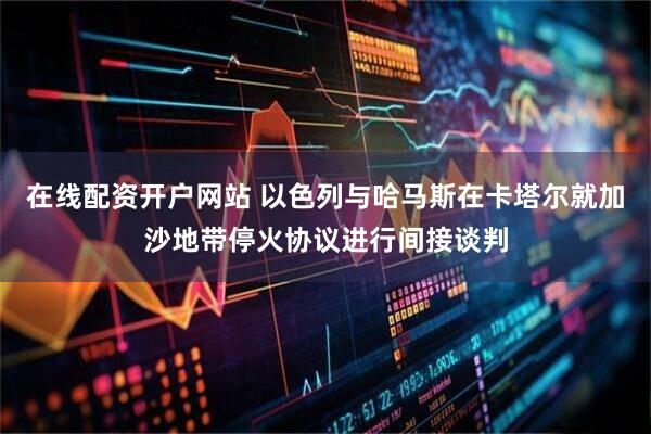 在线配资开户网站 以色列与哈马斯在卡塔尔就加沙地带停火协议进行间接谈判