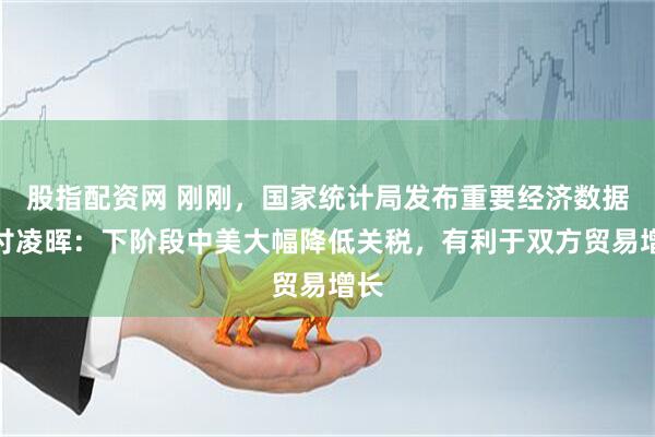 股指配资网 刚刚，国家统计局发布重要经济数据！付凌晖：下阶段中美大幅降低关税，有利于双方贸易增长