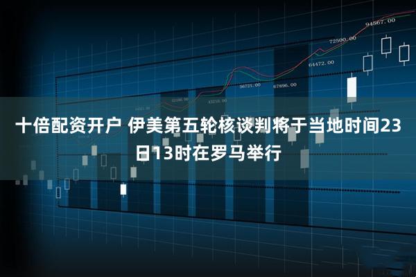 十倍配资开户 伊美第五轮核谈判将于当地时间23日13时在罗马举行