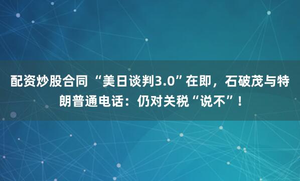 配资炒股合同 “美日谈判3.0”在即，石破茂与特朗普通电话：仍对关税“说不”！