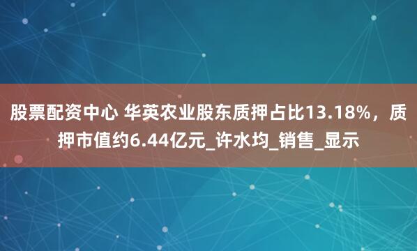 股票配资中心 华英农业股东质押占比13.18%，质押市值约6.44亿元_许水均_销售_显示