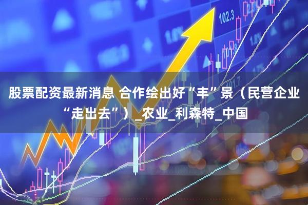 股票配资最新消息 合作绘出好“丰”景（民营企业“走出去”）_农业_利森特_中国