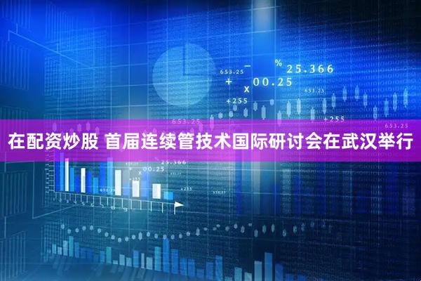 在配资炒股 首届连续管技术国际研讨会在武汉举行