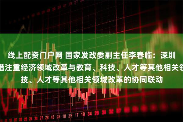 线上配资门户网 国家发改委副主任李春临：深圳综合改革试点新举措注重经济领域改革与教育、科技、人才等其他相关领域改革的协同联动