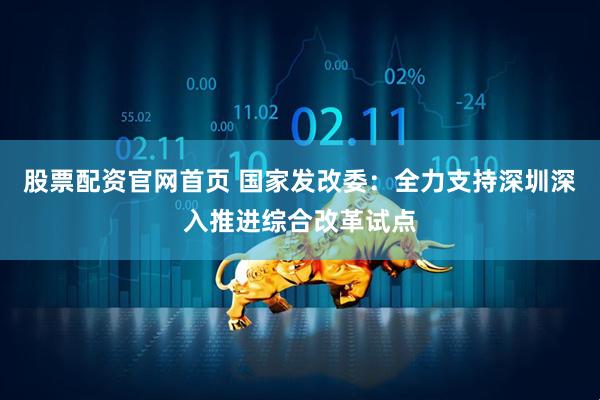 股票配资官网首页 国家发改委：全力支持深圳深入推进综合改革试点