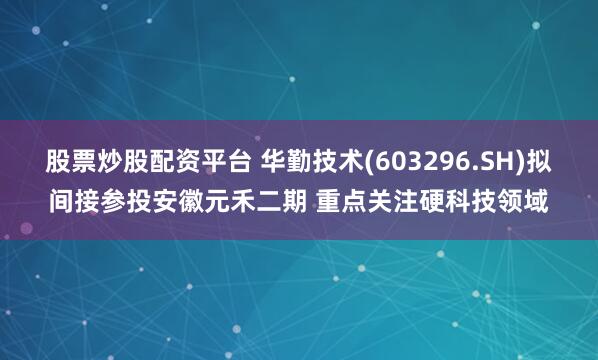 股票炒股配资平台 华勤技术(603296.SH)拟间接参投安徽元禾二期 重点关注硬科技领域