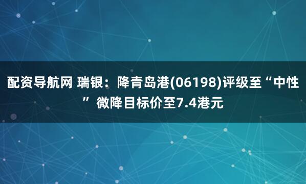 配资导航网 瑞银：降青岛港(06198)评级至“中性” 微降目标价至7.4港元