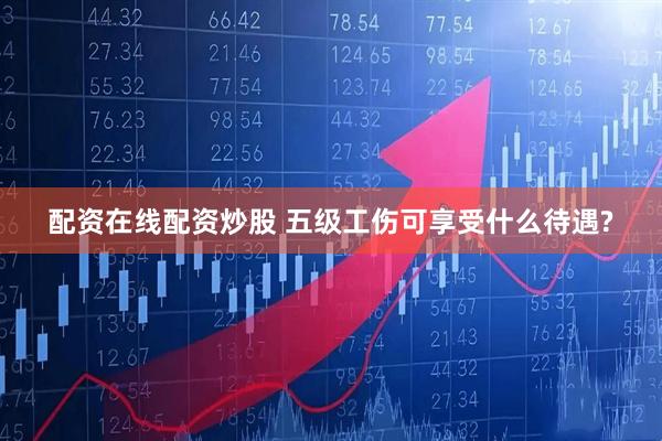 配资在线配资炒股 五级工伤可享受什么待遇?